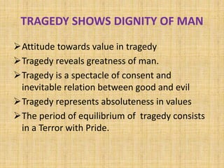 TRAGEDY SHOWS DIGNITY OF MAN
Attitude towards value in tragedy
Tragedy reveals greatness of man.
Tragedy is a spectacle of consent and
inevitable relation between good and evil
Tragedy represents absoluteness in values
The period of equilibrium of tragedy consists
in a Terror with Pride.
 