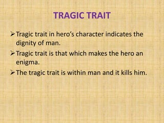 TRAGIC TRAIT
Tragic trait in hero’s character indicates the
dignity of man.
Tragic trait is that which makes the hero an
enigma.
The tragic trait is within man and it kills him.
 