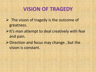 VISION OF TRAGEDY
 The vision of tragedy is the outcome of
greatness.
It’s man attempt to deal creatively with fear
and pain.
Direction and focus may change , but the
vision is constant.
 