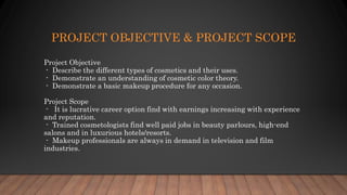 PROJECT OBJECTIVE & PROJECT SCOPE
Project Objective
- Describe the different types of cosmetics and their uses.
- Demonstrate an understanding of cosmetic color theory.
- Demonstrate a basic makeup procedure for any occasion.
Project Scope
- It is lucrative career option find with earnings increasing with experience
and reputation.
- Trained cosmetologists find well paid jobs in beauty parlours, high-end
salons and in luxurious hotels/resorts.
- Makeup professionals are always in demand in television and film
industries.
 