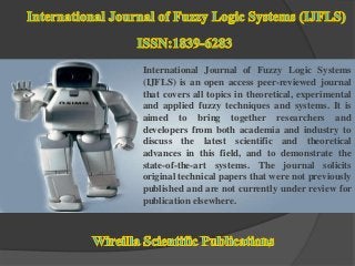International Journal of Fuzzy Logic Systems
(IJFLS) is an open access peer-reviewed journal
that covers all topics in theoretical, experimental
and applied fuzzy techniques and systems. It is
aimed to bring together researchers and
developers from both academia and industry to
discuss the latest scientific and theoretical
advances in this field, and to demonstrate the
state-of-the-art systems. The journal solicits
original technical papers that were not previously
published and are not currently under review for
publication elsewhere.
 
