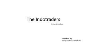 The Indotraders
An Investment fund
Submitted by
Debiprasad Dash-16202161
 
