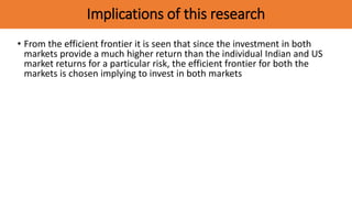 Implications of this research
• From the efficient frontier it is seen that since the investment in both
markets provide a much higher return than the individual Indian and US
market returns for a particular risk, the efficient frontier for both the
markets is chosen implying to invest in both markets
 