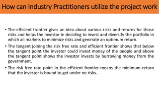 How can Industry Practitioners utilize the project work
• The efficient frontier gives an idea about various risks and returns for those
risks and helps the investor in deciding to invest and diversify the portfolio in
which all markets to minimize risks and generate an optimum return.
• The tangent joining the risk free rate and efficient frontier shows that below
the tangent point the investor could invest money of the people and above
the tangent point shows the investor invests by burrowing money from the
government.
• The risk free rate point in the efficient frontier means the minimum return
that the investor is bound to get under no risks.
 