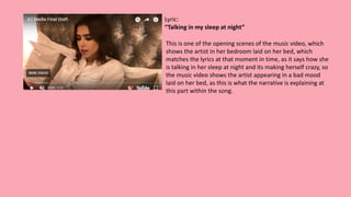 Lyric:
“Talking in my sleep at night”
This is one of the opening scenes of the music video, which
shows the artist in her bedroom laid on her bed, which
matches the lyrics at that moment in time, as it says how she
is talking in her sleep at night and its making herself crazy, so
the music video shows the artist appearing in a bad mood
laid on her bed, as this is what the narrative is explaining at
this part within the song.
 