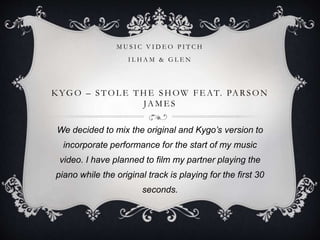 K YGO – ST OL E T HE SHOW FE AT. PARSON
JAME S
We decided to mix the original and Kygo’s version to
incorporate performance for the start of my music
video. I have planned to film my partner playing the
piano while the original track is playing for the first 30
seconds.
M U S I C V I D E O P I T C H
I L H A M & G L E N
 