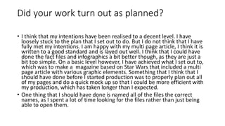 Did your work turn out as planned?
• I think that my intentions have been realised to a decent level. I have
loosely stuck to the plan that I set out to do. But I do not think that I have
fully met my intentions. I am happy with my multi page article, I think it is
written to a good standard and is layed out well. I think that I could have
done the fact files and infographics a bit better though, as they are just a
bit too simple. On a basic level however, I have achieved what I set out to,
which was to make a magazine based on Star Wars that included a multi
page article with various graphic elements. Something that I think that I
should have done before I started production was to properly plan out all
of my pages and do a quick mock up so that I could be more efficient with
my production, which has taken longer than I expected.
• One thing that I should have done is named all of the files the correct
names, as I spent a lot of time looking for the files rather than just being
able to open them.
 