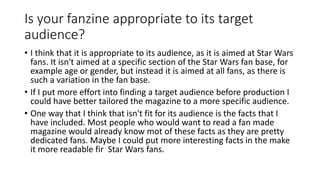 Is your fanzine appropriate to its target
audience?
• I think that it is appropriate to its audience, as it is aimed at Star Wars
fans. It isn't aimed at a specific section of the Star Wars fan base, for
example age or gender, but instead it is aimed at all fans, as there is
such a variation in the fan base.
• If I put more effort into finding a target audience before production I
could have better tailored the magazine to a more specific audience.
• One way that I think that isn't fit for its audience is the facts that I
have included. Most people who would want to read a fan made
magazine would already know mot of these facts as they are pretty
dedicated fans. Maybe I could put more interesting facts in the make
it more readable fir Star Wars fans.
 