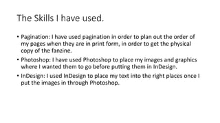 The Skills I have used.
• Pagination: I have used pagination in order to plan out the order of
my pages when they are in print form, in order to get the physical
copy of the fanzine.
• Photoshop: I have used Photoshop to place my images and graphics
where I wanted them to go before putting them in InDesign.
• InDesign: I used InDesign to place my text into the right places once I
put the images in through Photoshop.
 