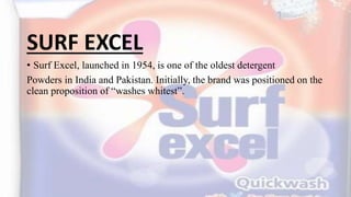 SURF EXCEL
• Surf Excel, launched in 1954, is one of the oldest detergent
Powders in India and Pakistan. Initially, the brand was positioned on the
clean proposition of “washes whitest”.
 