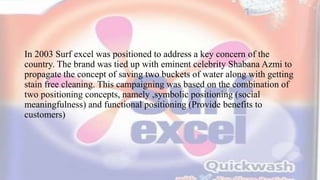 In 2003 Surf excel was positioned to address a key concern of the
country. The brand was tied up with eminent celebrity Shabana Azmi to
propagate the concept of saving two buckets of water along with getting
stain free cleaning. This campaigning was based on the combination of
two positioning concepts, namely ,symbolic positioning (social
meaningfulness) and functional positioning (Provide benefits to
customers)
 
