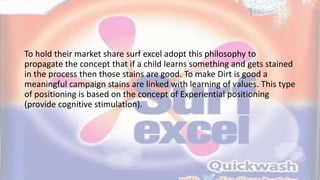 To hold their market share surf excel adopt this philosophy to
propagate the concept that if a child learns something and gets stained
in the process then those stains are good. To make Dirt is good a
meaningful campaign stains are linked with learning of values. This type
of positioning is based on the concept of Experiential positioning
(provide cognitive stimulation).
 