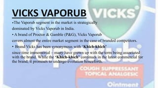 VICKS VAPORUB
•The Vaporub segment in the market is strategically
dominated by Vicks Vaporub in India.
• A brand of Proctor & Gamble (P&G), Vicks Vaporub
covers almost the entire market segment in the case of branded competitors.
• Brand Vicks has been synonymous with ‘Khich-khich’
since time immemorial – many have grown up with the term being associated
with the brand. While the ‘Khich-khich’ continues in the latest commercial for
the brand, it promises to undergo evolution henceforth.
 