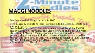 MAGGI NOODLES
• Nestlé unleashed Maggi in India in 1982
• First Maggi (2-minute noodles) variants in India: Masala, tomato and
chicken flavours
Nestlé India Ltd. (NIL), the Indian subsidiary of the global FMCG
major, Nestlé SA, introduced the Maggi brand in India in 1982, with
its launch of Maggi 2 Minute Noodles, an instant noodles
product.Maggi launched in India at a time when the instant noodles
market was not a popular one. Nestle launched Maggi in India with the
tagline: ‘Fast to cook and good to eat’ i.e. they focused on
Convenience and Health.
 