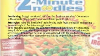 Positioning: Maggi positioned itself as ‘the 2-minute noodles.’ Consumers
still associate maggi with ‘Easy to cook and good to eat.’
Strategies: ‘taste bhi health bhi’: reinforcing their focus on health and getting
in a new angle to 2-mintue maggi: taste!!
In its branding campaign, the company promoted their brand by sponsoring
many kids’ events. Also it spent huge amount on electronic and print media
advertising. Consumers have an emotional bond with the product. On several
occasions company does aggressive marketing by providing free samples of
the product.
 