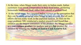• At the time, when Maggi made their entry in Indian mark, Indian
customers were much conservative in their food habits, preferring
homemade traditional food, rather than canned or packed food.
• At the initial stage, they targeted Indian women on the perception that
they can be easily attracted since Maggi is easy to cook. But all such
efforts did not really work in the expected fashion. To find out the
exact problem, NIL conducted a market research and found that
children are the largest consumers of the product. So, Maggi noodles
as a convenience product for mothers and as a fun product for
children by wearing the tagline of Fast to Cook Good to Eat.
 