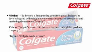• Mission – “To become a fast growing consumer goods industry by
developing and delivering innovative new products to consumers and
marketing them more efficiently”.
Vision- “Colgate’s vision is to become the best truly global products
company.”
Tagline-“Colgate-world of care”
 