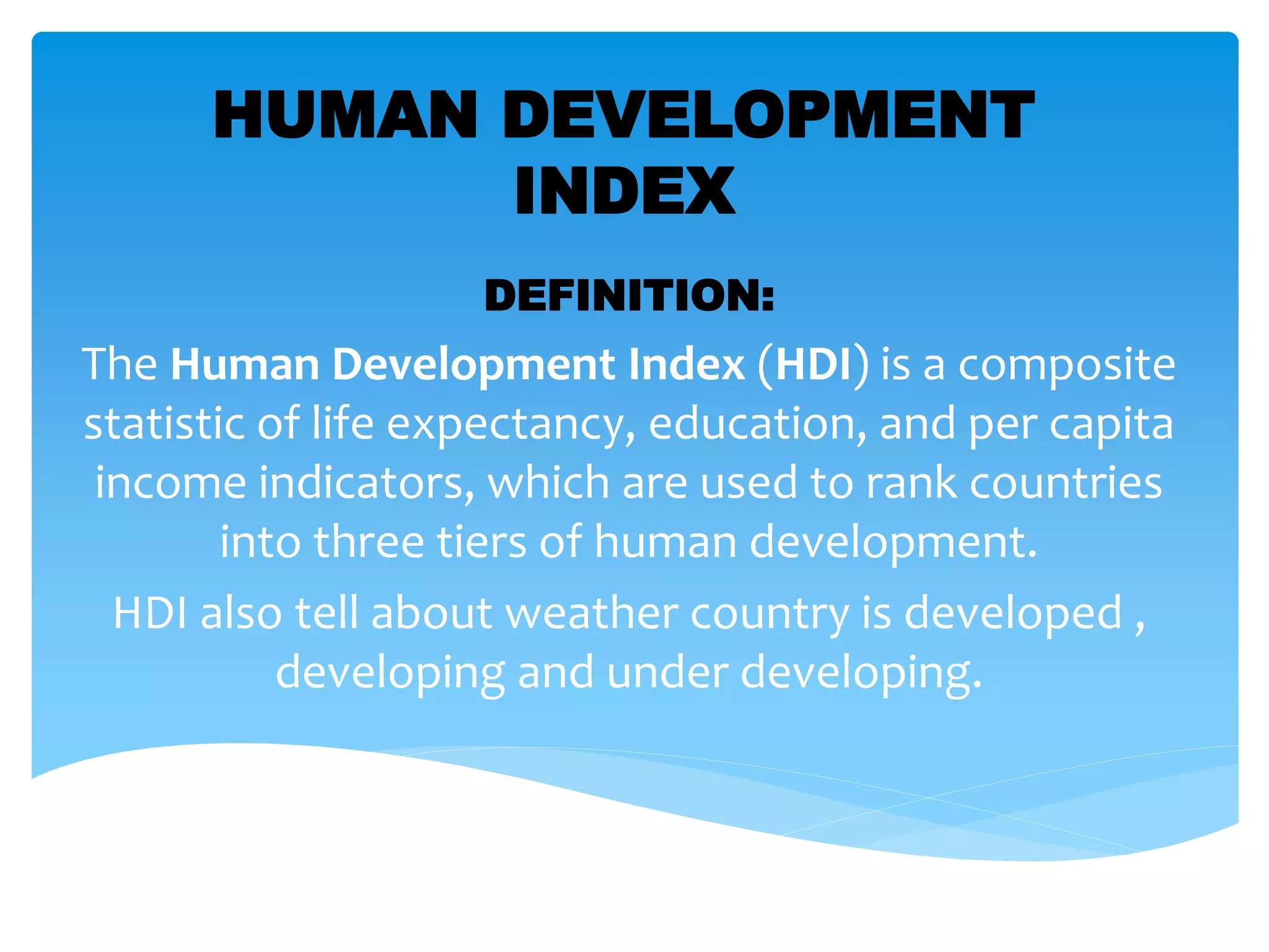 HUMAN DEVELOPMENT
INDEX
DEFINITION:
The Human Development Index (HDI) is a composite
statistic of life expectancy, education, and per capita
income indicators, which are used to rank countries
into three tiers of human development.
HDI also tell about weather country is developed ,
developing and under developing.
 