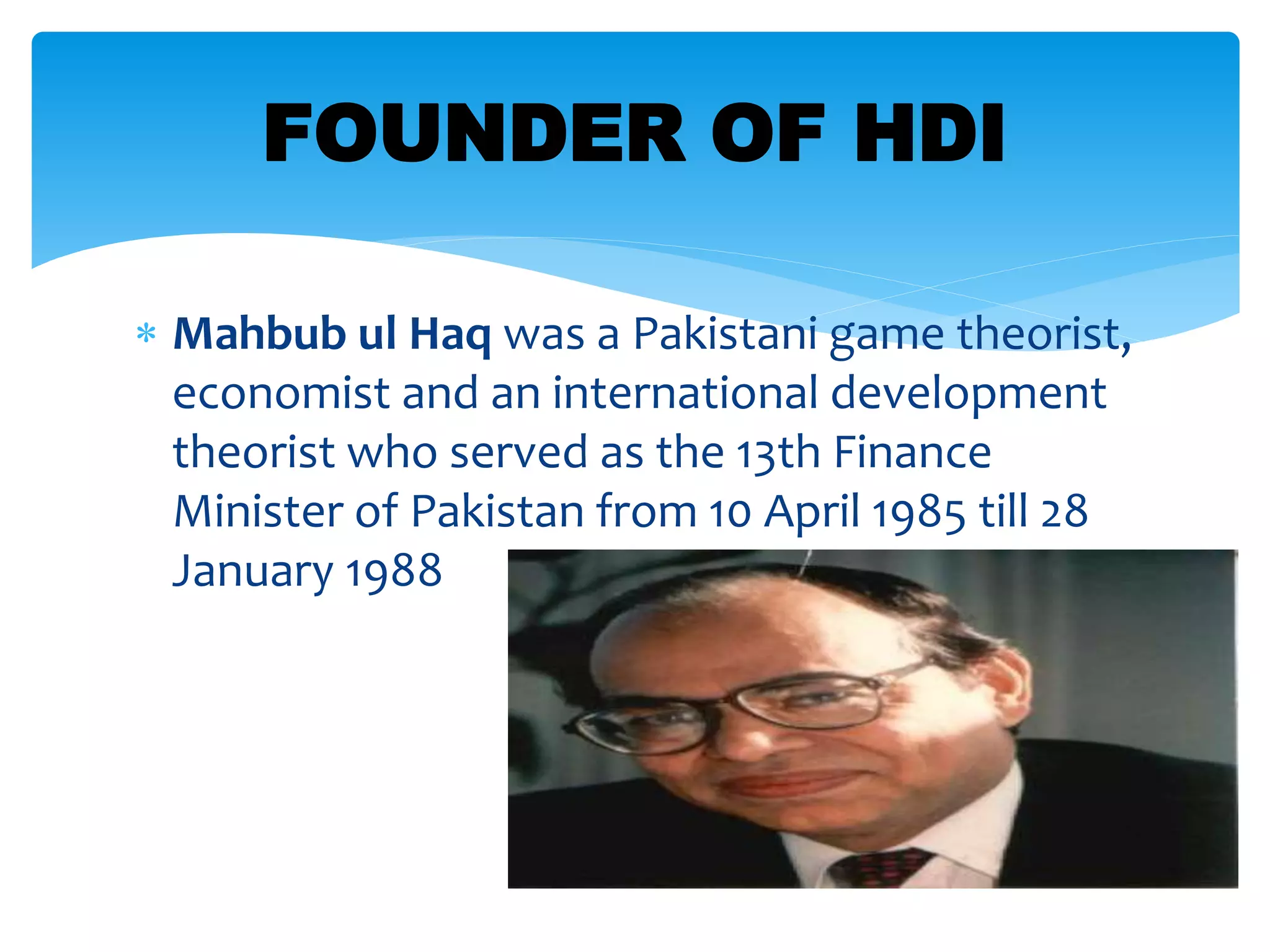  Mahbub ul Haq was a Pakistani game theorist,
economist and an international development
theorist who served as the 13th Finance
Minister of Pakistan from 10 April 1985 till 28
January 1988
FOUNDER OF HDI
 