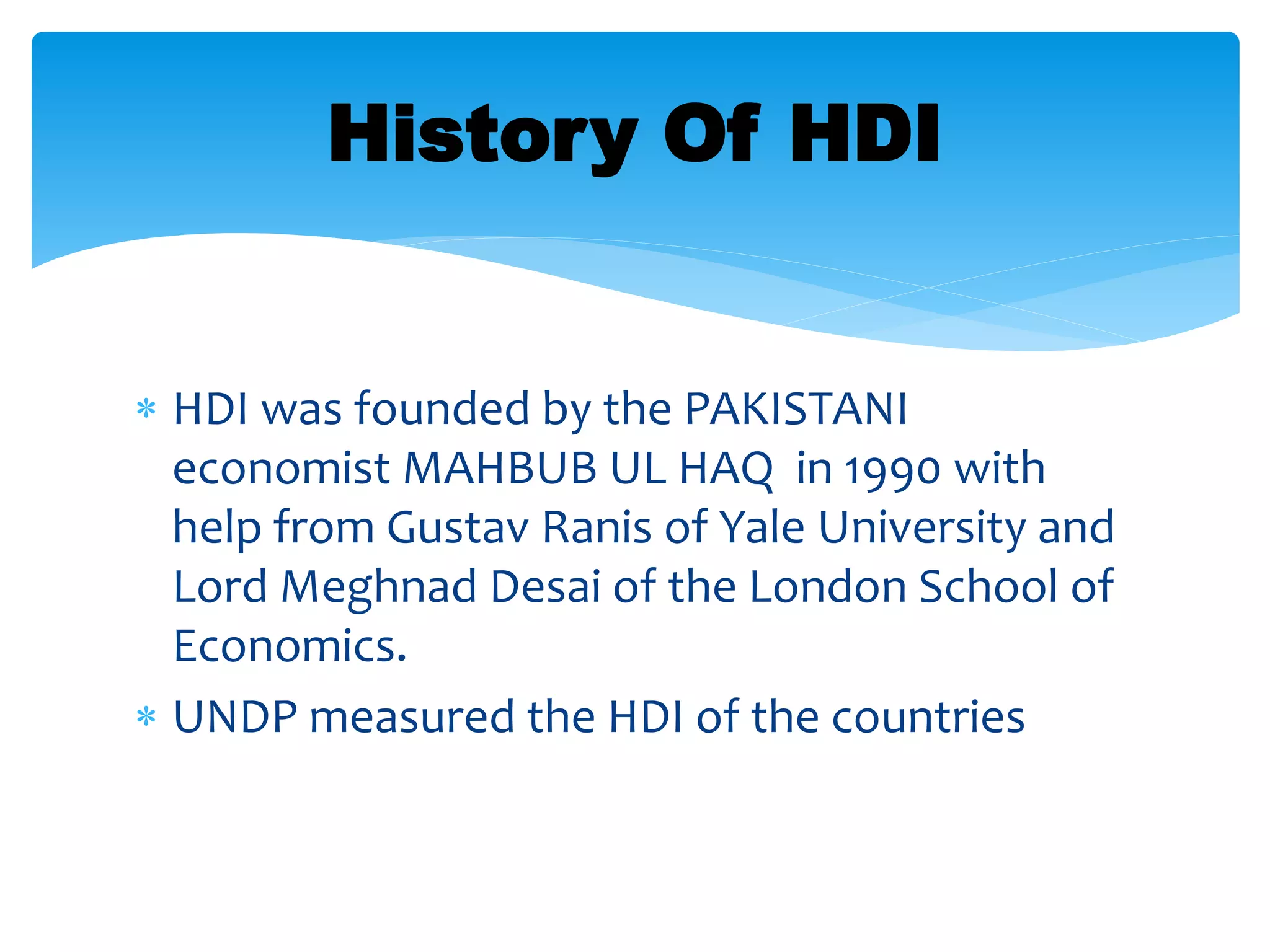  HDI was founded by the PAKISTANI
economist MAHBUB UL HAQ in 1990 with
help from Gustav Ranis of Yale University and
Lord Meghnad Desai of the London School of
Economics.
 UNDP measured the HDI of the countries
History Of HDI
 