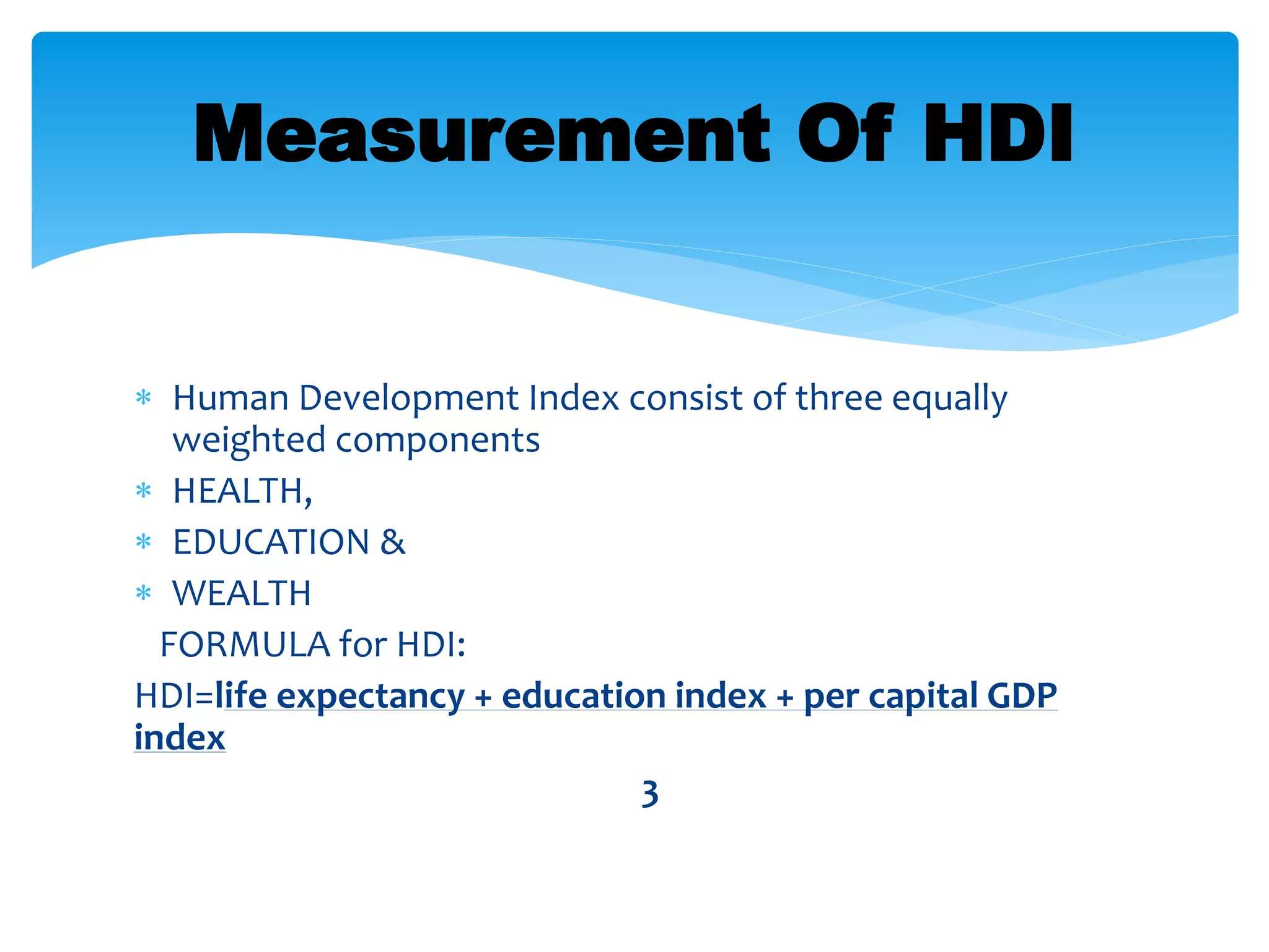  Human Development Index consist of three equally
weighted components
 HEALTH,
 EDUCATION &
 WEALTH
FORMULA for HDI:
HDI=life expectancy + education index + per capital GDP
index
3
Measurement Of HDI
 