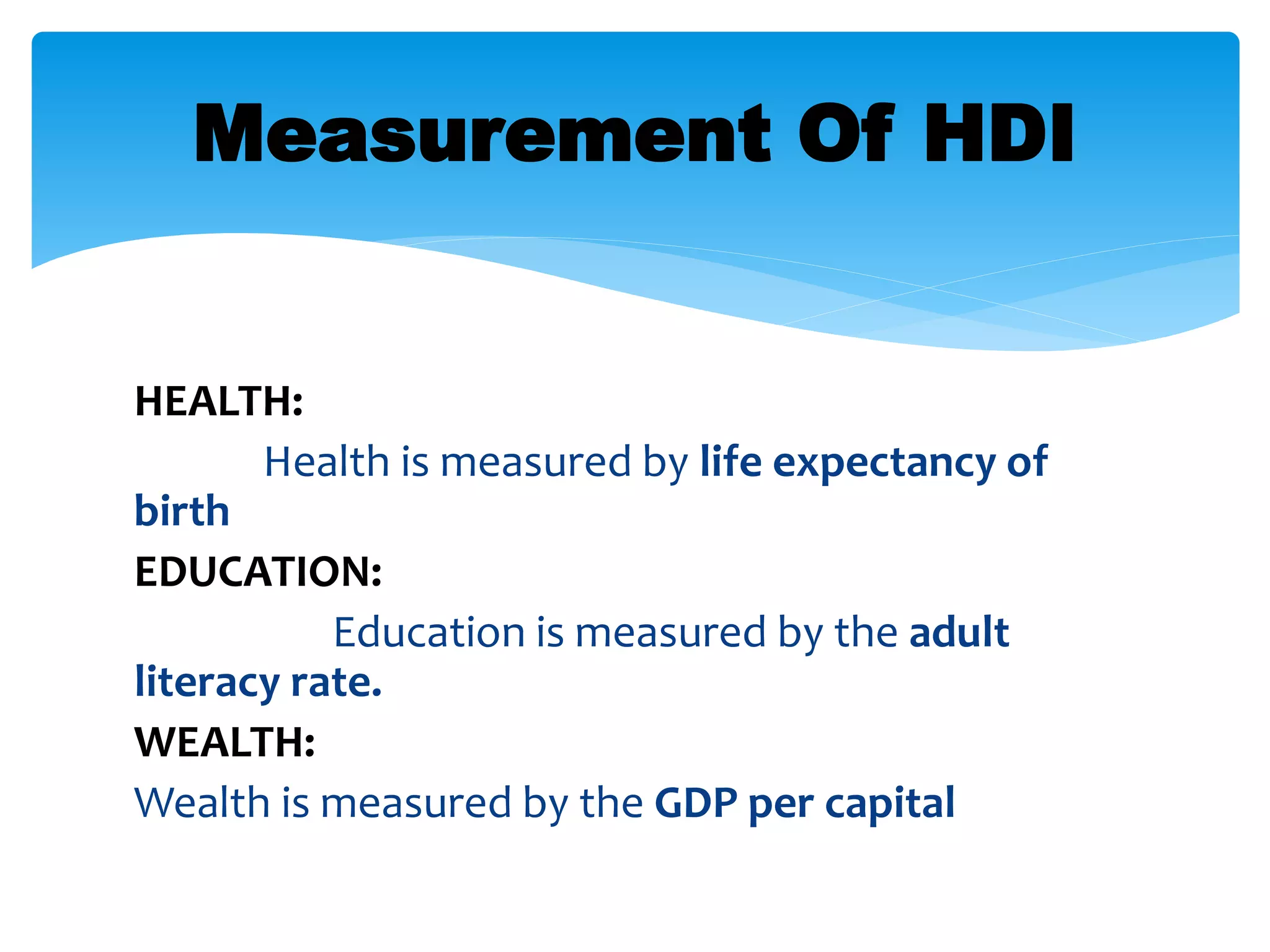 HEALTH:
Health is measured by life expectancy of
birth
EDUCATION:
Education is measured by the adult
literacy rate.
WEALTH:
Wealth is measured by the GDP per capital
Measurement Of HDI
 