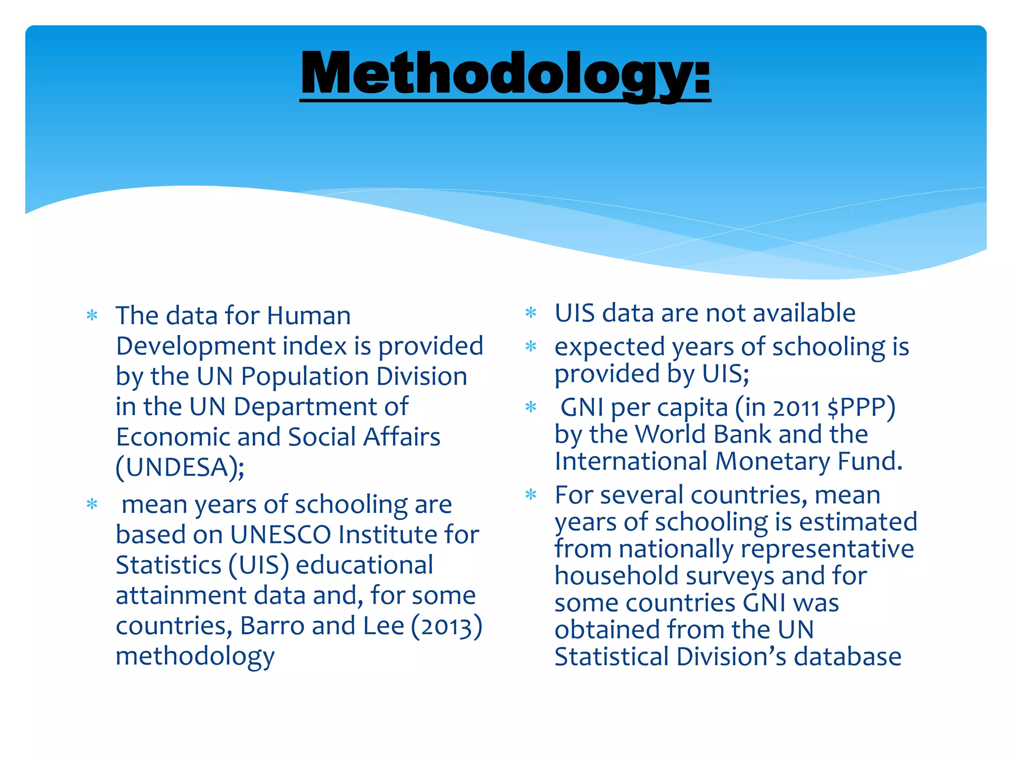 Methodology:
 The data for Human
Development index is provided
by the UN Population Division
in the UN Department of
Economic and Social Affairs
(UNDESA);
 mean years of schooling are
based on UNESCO Institute for
Statistics (UIS) educational
attainment data and, for some
countries, Barro and Lee (2013)
methodology
 UIS data are not available
 expected years of schooling is
provided by UIS;
 GNI per capita (in 2011 $PPP)
by the World Bank and the
International Monetary Fund.
 For several countries, mean
years of schooling is estimated
from nationally representative
household surveys and for
some countries GNI was
obtained from the UN
Statistical Division’s database
 