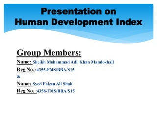 Group Members:
Name: Sheikh Muhammad Adil Khan Mandokhail
Reg.No. :4355-FMS/BBA/S15
&
Name: Syed Faizan Ali Shah
Reg.No. :4358-FMS/BBA/S15
Presentation on
Human Development Index
 