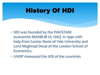  HDI was founded by the PAKISTANI
economist MAHBUB UL HAQ in 1990 with
help from Gustav Ranis of Yale University and
Lord Meghnad Desai of the London School of
Economics.
 UNDP measured the HDI of the countries
History Of HDI
 