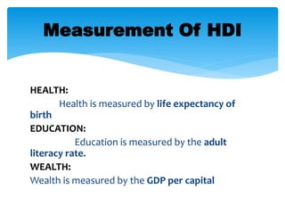 HEALTH:
Health is measured by life expectancy of
birth
EDUCATION:
Education is measured by the adult
literacy rate.
WEALTH:
Wealth is measured by the GDP per capital
Measurement Of HDI
 