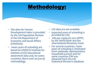 Methodology:
 The data for Human
Development index is provided
by the UN Population Division
in the UN Department of
Economic and Social Affairs
(UNDESA);
 mean years of schooling are
based on UNESCO Institute for
Statistics (UIS) educational
attainment data and, for some
countries, Barro and Lee (2013)
methodology
 UIS data are not available
 expected years of schooling is
provided by UIS;
 GNI per capita (in 2011 $PPP)
by the World Bank and the
International Monetary Fund.
 For several countries, mean
years of schooling is estimated
from nationally representative
household surveys and for
some countries GNI was
obtained from the UN
Statistical Division’s database
 