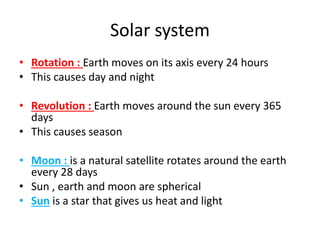Solar system
• Rotation : Earth moves on its axis every 24 hours
• This causes day and night
• Revolution : Earth moves around the sun every 365
days
• This causes season
• Moon : is a natural satellite rotates around the earth
every 28 days
• Sun , earth and moon are spherical
• Sun is a star that gives us heat and light
 