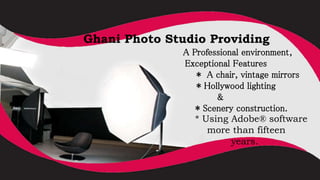 Ghani Photo Studio Providing
A Professional environment,
Exceptional Features
* A chair, vintage mirrors
* Hollywood lighting
&
* Scenery construction.
* Using Adobe® software
for more than fifteen
years.
 