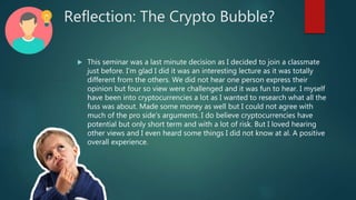 Reflection: The Crypto Bubble?
 This seminar was a last minute decision as I decided to join a classmate
just before. I’m glad I did it was an interesting lecture as it was totally
different from the others. We did not hear one person express their
opinion but four so view were challenged and it was fun to hear. I myself
have been into cryptocurrencies a lot as I wanted to research what all the
fuss was about. Made some money as well but I could not agree with
much of the pro side’s arguments. I do believe cryptocurrencies have
potential but only short term and with a lot of risk. But I loved hearing
other views and I even heard some things I did not know at al. A positive
overall experience.
 
