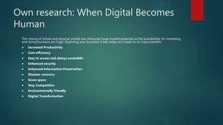 Own research: When Digital Becomes
Human
The mixing of virtual and physical worlds has obviously huge market potential as the possibilities for marketing
and doing business are huge. Digitizing your business is key today as it leads to so many benefits:
 Increased Productivity
 Cost efficiency
 Easy to access and always accessible
 Enhanced security
 Enhanced Information Preservation
 Disaster recovery
 Saves space
 Stay Competitive
 Environmentally friendly
 Digital Transformation
 