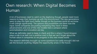 Own research: When Digital Becomes
Human
A lot of businesses need to catch on the digitizing though, people need more
reasons to keep their business up with this environment. The new generations
seem to play this field much better though so the business world as we know
it will change significantly. The options and possibilities are there now the
input. Some companies are putting everything they have in these
advancements and one of the role models here is amazon where
automatization and innovation are key.
What we definitely need to keep in check and this is where I found Amazon
plays a role in as well (not a positive one) is that we can’t forget about the
human value in companies as we progress in this new mixed world.
The research definitely brought up some questions but sadly enough I did not
ask the lecturer anything. Maybe the opportunity arises in the future.
 