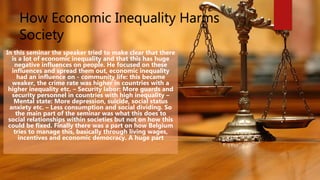 How Economic Inequality Harms
Society
In this seminar the speaker tried to make clear that there
is a lot of economic inequality and that this has huge
negative influences on people. He focused on these
influences and spread them out, economic inequality
had an influence on - community life: this became
weaker, the crime rate was higher in countries with a
higher inequality etc. – Security labor: More guards and
security personnel in countries with high inequality –
Mental state: More depression, suicide, social status
anxiety etc. – Less consumption and social dividing. So
the main part of the seminar was what this does to
social relationships within societies but not on how this
could be fixed. Finally there was a part on how Belgium
tries to manage this, basically through living wages,
incentives and economic democracy. A huge part
 