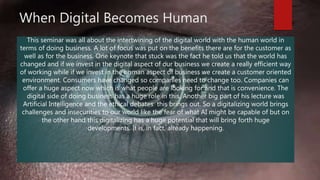 When Digital Becomes Human
This seminar was all about the intertwining of the digital world with the human world in
terms of doing business. A lot of focus was put on the benefits there are for the customer as
well as for the business. One keynote that stuck was the fact he told us that the world has
changed and if we invest in the digital aspect of our business we create a really efficient way
of working while if we invest in the human aspect of business we create a customer oriented
environment. Consumers have changed so companies need to change too. Companies can
offer a huge aspect now which is what people are looking for and that is convenience. The
digital side of doing business has a huge role in this. Another big part of his lecture was
Artificial Intelligence and the ethical debates this brings out. So a digitalizing world brings
challenges and insecurities to our world like the fear of what AI might be capable of but on
the other hand this digitalizing has a huge potential that will bring forth huge
developments. It is, in fact, already happening.
 