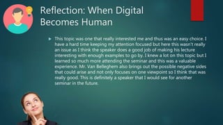 Reflection: When Digital
Becomes Human
 This topic was one that really interested me and thus was an easy choice. I
have a hard time keeping my attention focused but here this wasn’t really
an issue as I think the speaker does a good job of making his lecture
interesting with enough examples to go by. I knew a lot on this topic but I
learned so much more attending the seminar and this was a valuable
experience. Mr. Van Belleghem also brings out the possible negative sides
that could arise and not only focuses on one viewpoint so I think that was
really good. This is definitely a speaker that I would see for another
seminar in the future.
 
