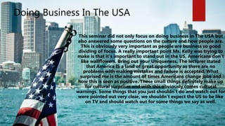 Doing Business In The USA
This seminar did not only focus on doing business in The USA but
also answered some questions on the culture and how people are.
This is obviously very important as people are business so good
dividing of focus. A really important point Ms. Kelly was trying to
make is that it’s important to stand out in the US, Americans don’t
like wallflowers. Bring out your Uniqueness. The lecturer stated
that America IS a land of great opportunity as there are no
problems with making mistakes and failure is accepted. What
surprised me is the amount of times Americans change jobs and
how this is seen as positive. These small things definitely make up
for cultural surprises and with this obviously comes cultural
warnings. Some things that you just shouldn’t do and watch out for
were pointed out very clear, we shouldn’t expect the US to be like
on TV and should watch out for some things we say as well.
 