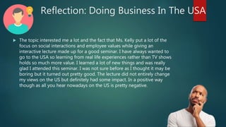 Reflection: Doing Business In The USA
 The topic interested me a lot and the fact that Ms. Kelly put a lot of the
focus on social interactions and employee values while giving an
interactive lecture made up for a good seminar. I have always wanted to
go to the USA so learning from real life experiences rather than TV shows
holds so much more value. I learned a lot of new things and was really
glad I attended this seminar. I was not sure before as I thought it may be
boring but it turned out pretty good. The lecture did not entirely change
my views on the US but definitely had some impact. In a positive way
though as all you hear nowadays on the US is pretty negative.
 