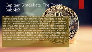 Capitant Slotdebate: The Crypto
Bubble?
Not one but four speakers (& one mediator) gave the audience some insights
on cryptocurrencies. The viewpoints were interesting and as I am into this
topic the information went in pretty easily. One of the points the con team
used that I definitely could relate to was the high volatility cryptocurrencies
tend to have. They put up some evidences on the fact that cryptocurrencies
are so volatile that they mostly depend on market psychology and thus is an
unreliable asset. The pro team then went on the fact that return as well as
liquidity makes up for this as these both are really high with cryptocurrencies.
They are convinced it’s not a bubble but rather a great market opportunity.
Both viewpoints were relatable but as I know this topic myself and have my
own views I tended to lean towards the con team.
 