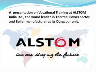 A presentation on Vocational Training at ALSTOM
India Ltd., the world leader in Thermal Power sector
and Boiler manufacturer at its Durgapur unit.
 