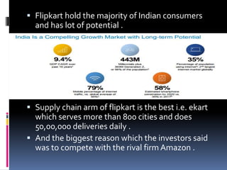  Flipkart hold the majority of Indian consumers
and has lot of potential .
Supply chain arm of flipkart is the best i.e. ekart
which serves more than 800 cities and does
50,00,000 deliveries daily .
And the biggest reason which the investors said
was to compete with the rival firm Amazon .