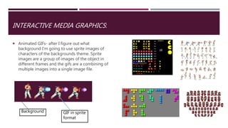INTERACTIVE MEDIA GRAPHICS:
 Animated GIFs- after I figure out what
background I'm going to use sprite images of
characters of the backgrounds theme. Sprite
images are a group of images of the object in
different frames and the gifs are a combining of
multiple images into a single image file.
Background GIF in sprite
format
 