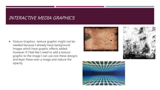 INTERACTIVE MEDIA GRAPHICS:
 Texture Graphics- texture graphic might not be
needed because I already have background
images which have graphic effects added.
However if I feel like I need to add a texture
graphic to the image I can use one these designs
and layer these over a image and reduce the
opacity.
 