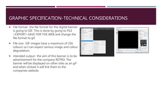 GRAPHIC SPECIFICATION-TECHNICAL CONSIDERATIONS
 File format- the file format for the digital banner
is going to GIF. This is done by going to FILE
>EXPORT>SAVE FOR THE WEB and change the
file format to gif.
 File size- GIF images have a maximum of 256
colours so I can expect serious image and colour
degradation.
 intended output- the aim of this banner is to be
advertisement for the company RETRO. The
banner will be displayed on other sites as an gif
and when clicked it will link them to the
companies website.
 