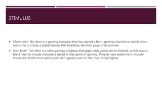STIMULUS
 Client brief- My client is a gaming company that has started a Retro gaming channel on twitch which
wants me to create a digital banner that headlines the front page of its channel.
 Own brief- The client is a retro gaming company that plays retro games on its channel, so this means
that I need to include characters based in that genre of gaming. They’ve have asked me to include
characters of the most well-known retro games such as: Pac man, Street fighter.
 