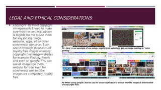 LEGAL AND ETHICAL CONSIDERATIONS:
 Copyright- to avoid copyright
infringements I need to make
sure that the content I obtain
is eligible for me to use them
for any job e.g. blogs,
websites, apps, art or other
commercial use cases. I can
search through thousands of
royalty free images on many
copyright free image websites
for example; Pixabay, Pexels
and even on google. You can
use all images on them
website for free, even for
commercial use and the
images are completely royalty
free.
P1- Here’s is an example of me using a royalty free website to get an image relating to “retro
gaming”.
P2-When using google I had to use the usage rights tool to ensure that the images I downloaded
are copyright free.
 