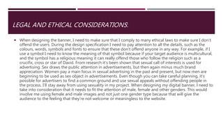 LEGAL AND ETHICAL CONSIDERATIONS:
 When designing the banner, I need to make sure that I comply to many ethical laws to make sure I don’t
offend the users. During the design specification I need to pay attention to all the details, such as the
colours, words, symbols and fonts to ensure that these don’t offend anyone in any way. For example, if I
use a symbol I need to know the meaning of that symbol because if your target audience is multicultural,
and the symbol has a religious meaning it can really offend those who follow the religion such as a
crucifix, cross or star of David. From research it’s been shown that sexual call of interests is used for
advertising. Sex draws the public attention in advertisements, but then again minus much brand
appreciation. Women pay a main focus in sexual advertising in the past and present, but now men are
beginning to be used as sex object in advertisements. Even though you can take careful planning, it’s
possible for advertisers to find a common ground and use sexual appeals without offending people in
the process. I’ll stay away from using sexuality in my project. When designing my digital banner, I need to
take into consideration that it needs to fit the attention of male, female and other genders. This would
involve me using female and male images and not just one gender type because that will give the
audience to the feeling that they’re not welcome or meaningless to the website.
 